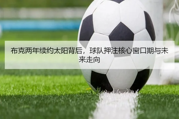 布克两年续约太阳背后，球队押注核心窗口期与未来走向（douqiu app）